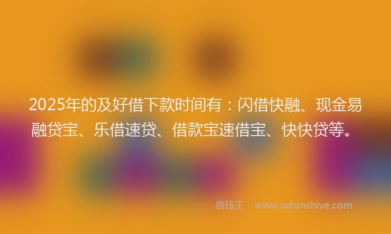 2025年的及好借下款时间有：闪借快融、现金易融贷宝、乐借速贷、借款宝速借宝、快快贷等。
