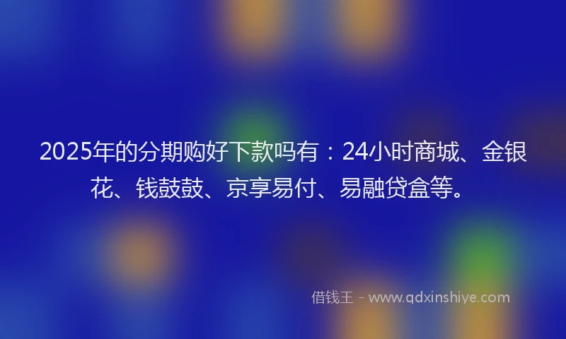 2025年的分期购好下款吗有：24小时商城、金银花、钱鼓鼓、京享易付、易融贷盒等。