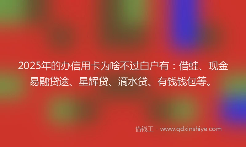 2025年的办信用卡为啥不过白户有：借蛙、现金易融贷途、星辉贷、滴水贷、有钱钱包等。