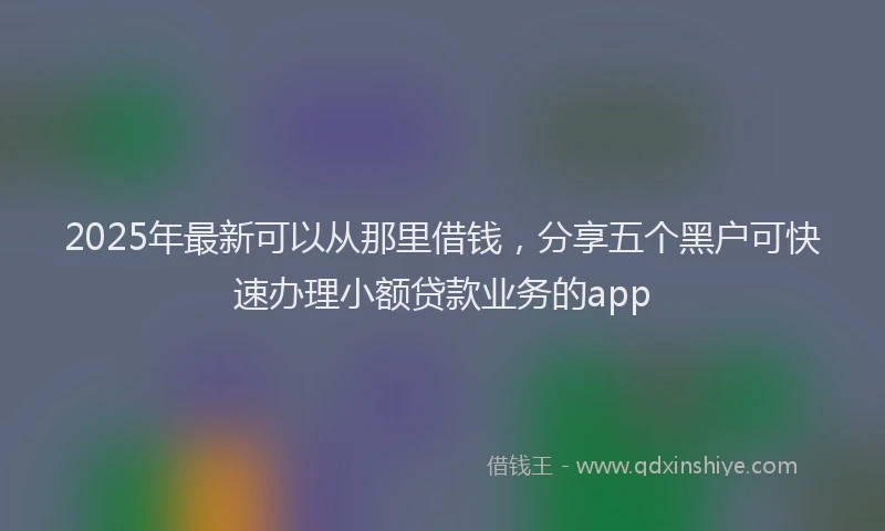 2025年最新可以从那里借钱，分享五个黑户可快速办理小额贷款业务的app