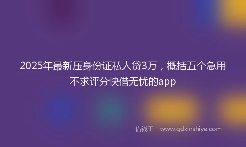 2025年最新压身份证私人贷3万，概括五个急用不求评分快借无忧的app