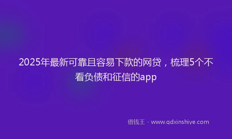 2025年最新可靠且容易下款的网贷，梳理5个不看负债和征信的app