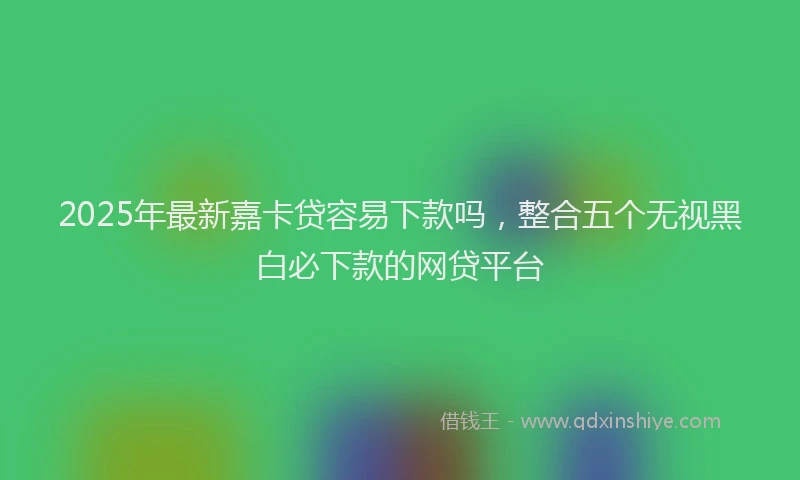 2025年最新嘉卡贷容易下款吗，整合五个无视黑白必下款的网贷平台