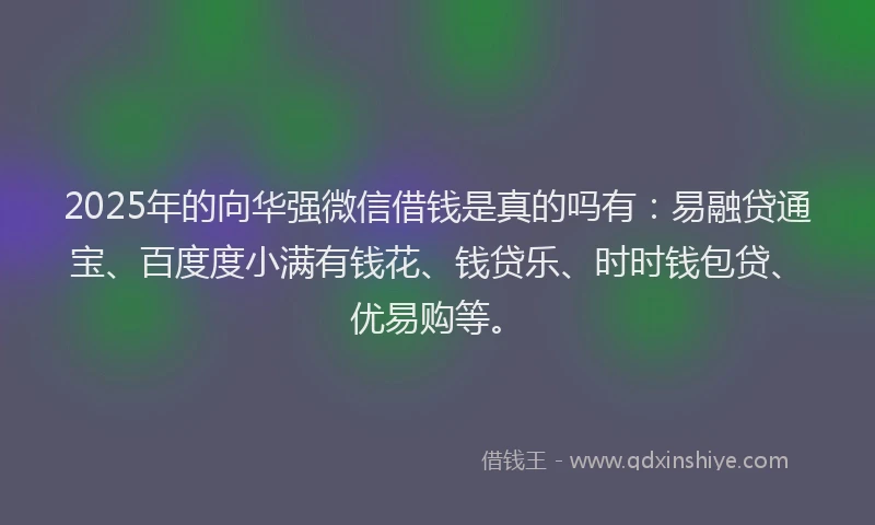 2025年的向华强微信借钱是真的吗有：易融贷通宝、百度度小满有钱花、钱贷乐、时时钱包贷、优易购等。