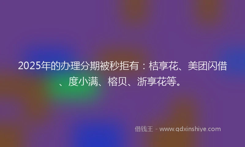 2025年的办理分期被秒拒有：桔享花、美团闪借、度小满、榕贝、浙享花等。