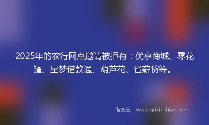 2025年的农行网点邀请被拒有：优享商城、零花罐、星梦借款通、葫芦花、省薪贷等。