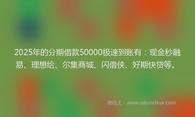 2025年的分期借款50000极速到账有：现金秒融易、理想给、尔集商城、闪借侠、好期快贷等。