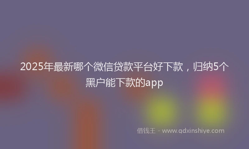 2025年最新哪个微信贷款平台好下款，归纳5个黑户能下款的app