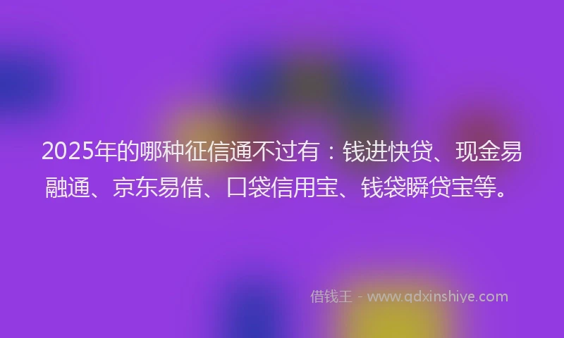 2025年的哪种征信通不过有：钱进快贷、现金易融通、京东易借、口袋信用宝、钱袋瞬贷宝等。