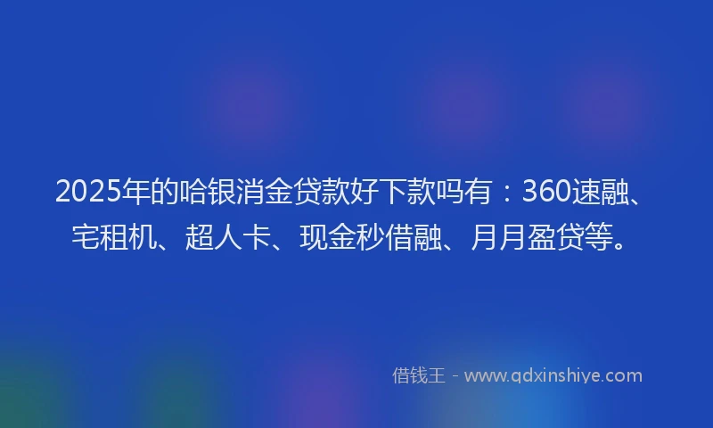 2025年的哈银消金贷款好下款吗有：360速融、宅租机、超人卡、现金秒借融、月月盈贷等。