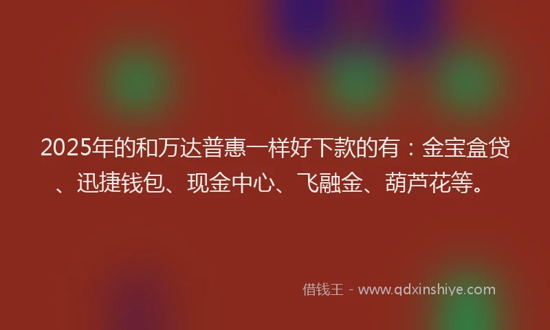 2025年的和万达普惠一样好下款的有：金宝盒贷、迅捷钱包、现金中心、飞融金、葫芦花等。