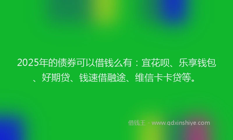 2025年的债券可以借钱么有：宜花呗、乐享钱包、好期贷、钱速借融途、维信卡卡贷等。
