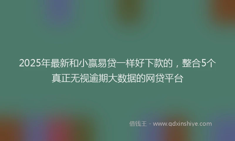 2025年最新和小赢易贷一样好下款的，整合5个真正无视逾期大数据的网贷平台