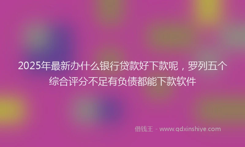 2025年最新办什么银行贷款好下款呢，罗列五个综合评分不足有负债都能下款软件