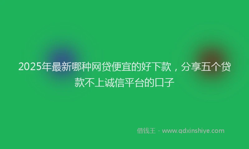 2025年最新哪种网贷便宜的好下款，分享五个贷款不上诚信平台的口子