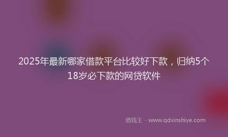 2025年最新哪家借款平台比较好下款，归纳5个18岁必下款的网贷软件