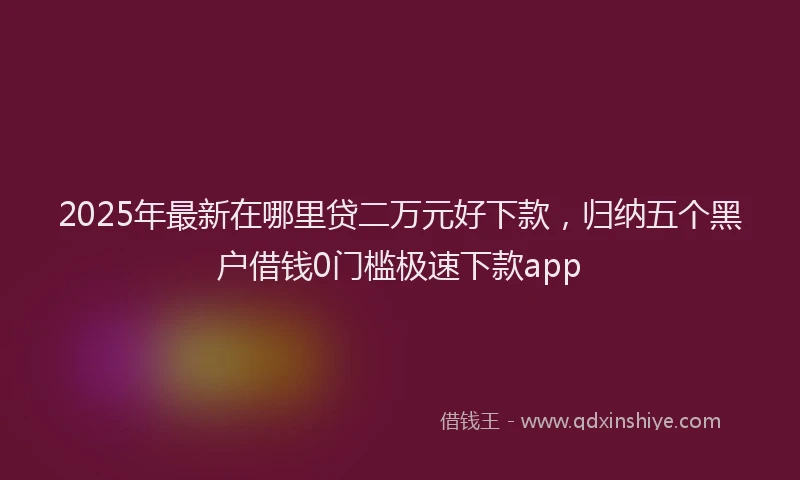 2025年最新在哪里贷二万元好下款，归纳五个黑户借钱0门槛极速下款app