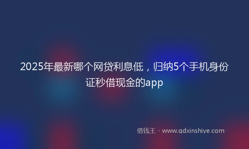 2025年最新哪个网贷利息低，归纳5个手机身份证秒借现金的app