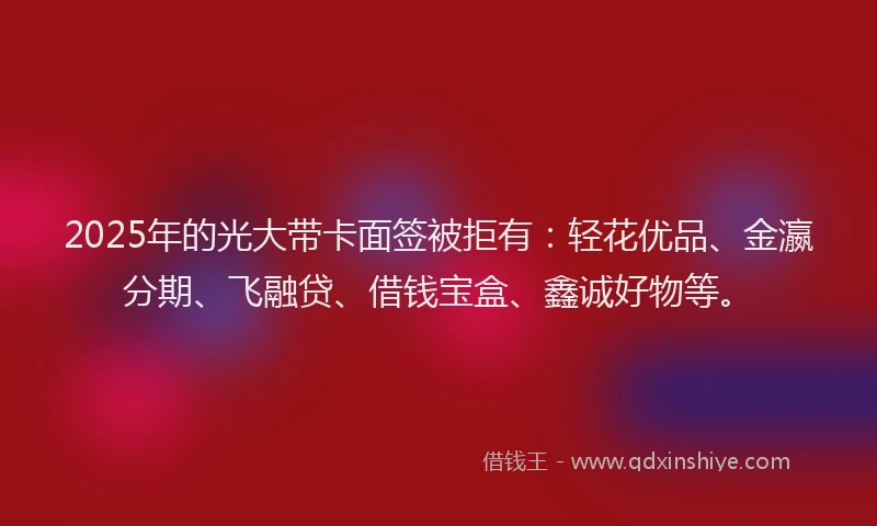 2025年的光大带卡面签被拒有：轻花优品、金瀛分期、飞融贷、借钱宝盒、鑫诚好物等。
