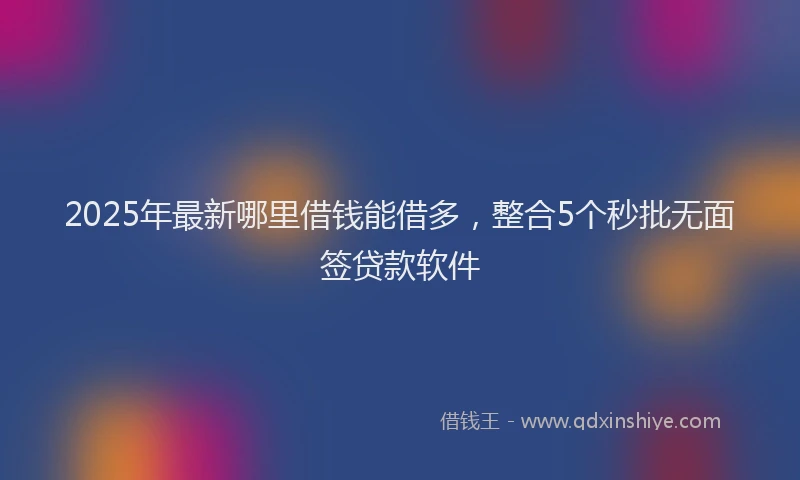 2025年最新哪里借钱能借多，整合5个秒批无面签贷款软件