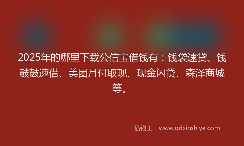 2025年的哪里下载公信宝借钱有：钱袋速贷、钱鼓鼓速借、美团月付取现、现金闪贷、森泽商城等。