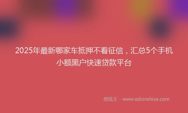 2025年最新哪家车抵押不看征信，汇总5个手机小额黑户快速贷款平台