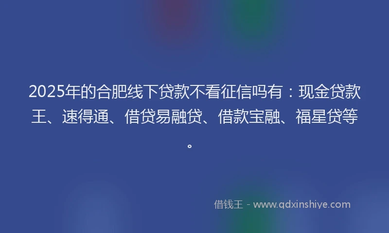 2025年的合肥线下贷款不看征信吗有：现金贷款王、速得通、借贷易融贷、借款宝融、福星贷等。