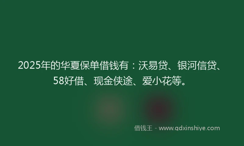 2025年的华夏保单借钱有：沃易贷、银河信贷、58好借、现金侠途、爱小花等。