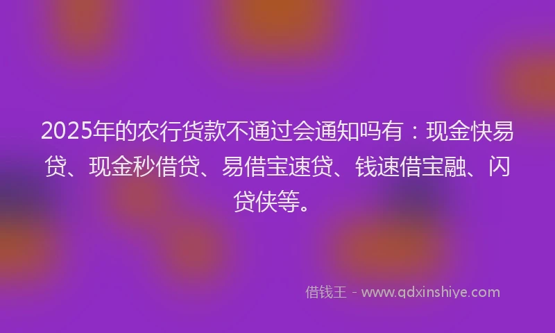 2025年的农行货款不通过会通知吗有：现金快易贷、现金秒借贷、易借宝速贷、钱速借宝融、闪贷侠等。