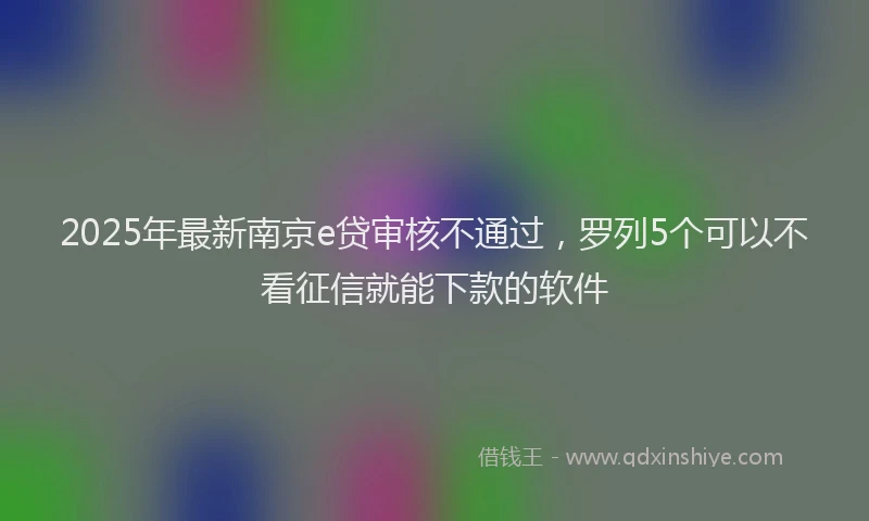 2025年最新南京e贷审核不通过，罗列5个可以不看征信就能下款的软件