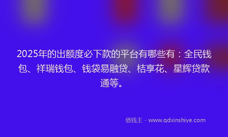 2025年的出额度必下款的平台有哪些有：全民钱包、祥瑞钱包、钱袋易融贷、桔享花、星辉贷款通等。