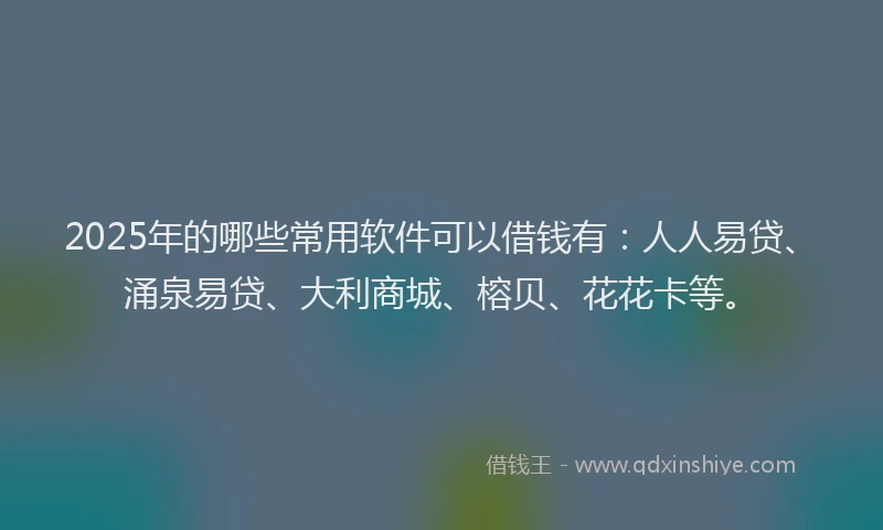 2025年的哪些常用软件可以借钱有：人人易贷、涌泉易贷、大利商城、榕贝、花花卡等。