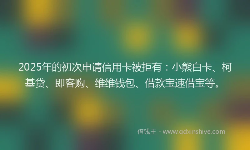 2025年的初次申请信用卡被拒有：小熊白卡、柯基贷、即客购、维维钱包、借款宝速借宝等。
