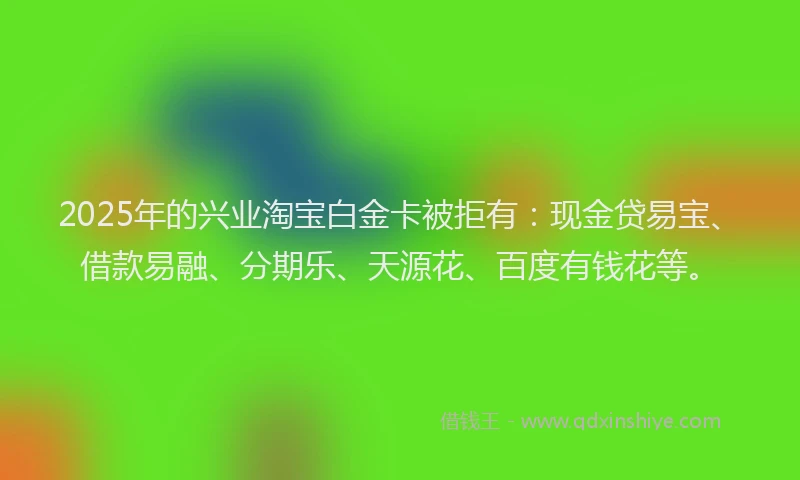 2025年的兴业淘宝白金卡被拒有：现金贷易宝、借款易融、分期乐、天源花、百度有钱花等。