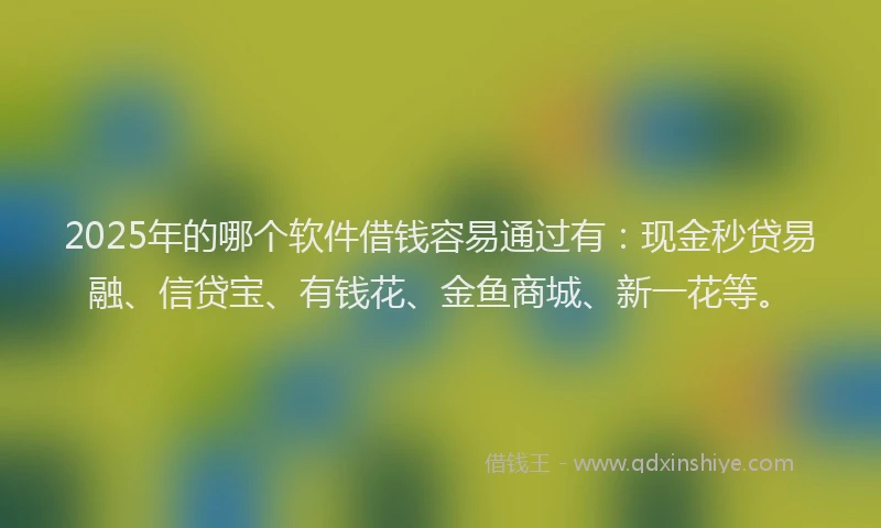 2025年的哪个软件借钱容易通过有：现金秒贷易融、信贷宝、有钱花、金鱼商城、新一花等。