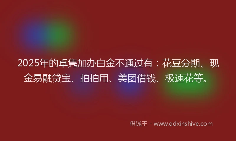 2025年的卓隽加办白金不通过有：花豆分期、现金易融贷宝、拍拍用、美团借钱、极速花等。