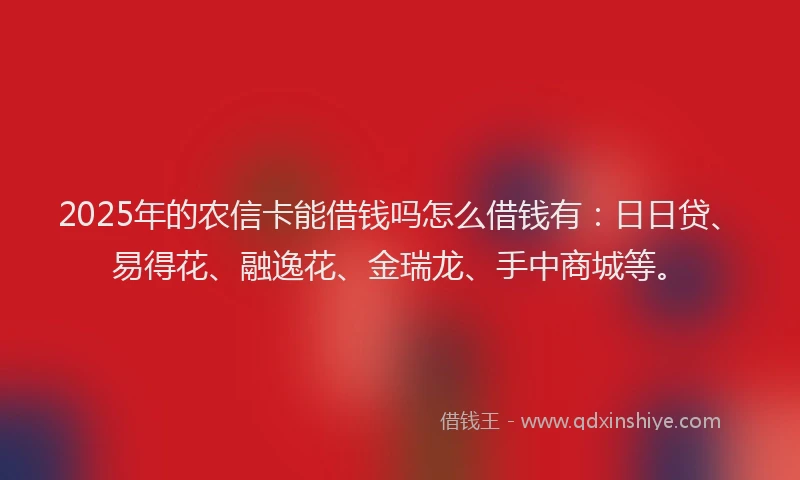 2025年的农信卡能借钱吗怎么借钱有：日日贷、易得花、融逸花、金瑞龙、手中商城等。