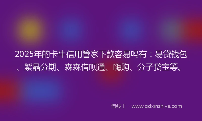 2025年的卡牛信用管家下款容易吗有：易贷钱包、紫晶分期、森森借呗通、嗨购、分子贷宝等。