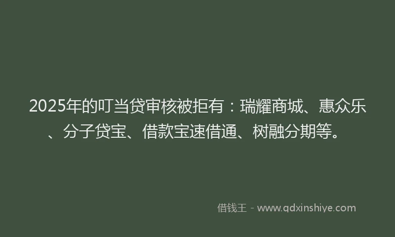 2025年的叮当贷审核被拒有：瑞耀商城、惠众乐、分子贷宝、借款宝速借通、树融分期等。