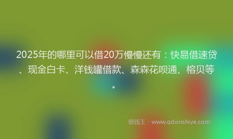 2025年的哪里可以借20万慢慢还有：快易借速贷、现金白卡、洋钱罐借款、森森花呗通、榕贝等。
