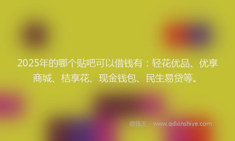 2025年的哪个贴吧可以借钱有：轻花优品、优享商城、桔享花、现金钱包、民生易贷等。