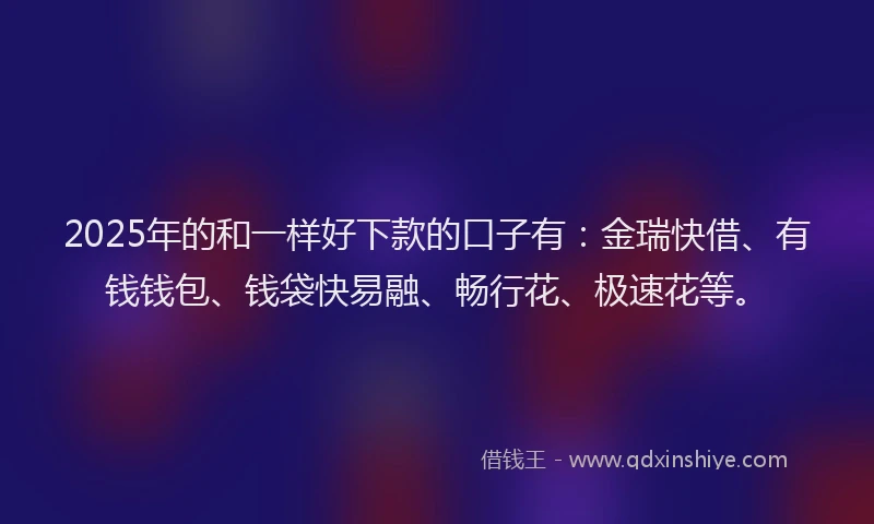 2025年的和一样好下款的口子有：金瑞快借、有钱钱包、钱袋快易融、畅行花、极速花等。