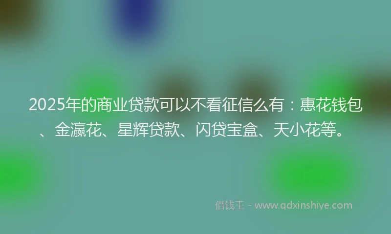 2025年的商业贷款可以不看征信么有：惠花钱包、金瀛花、星辉贷款、闪贷宝盒、天小花等。
