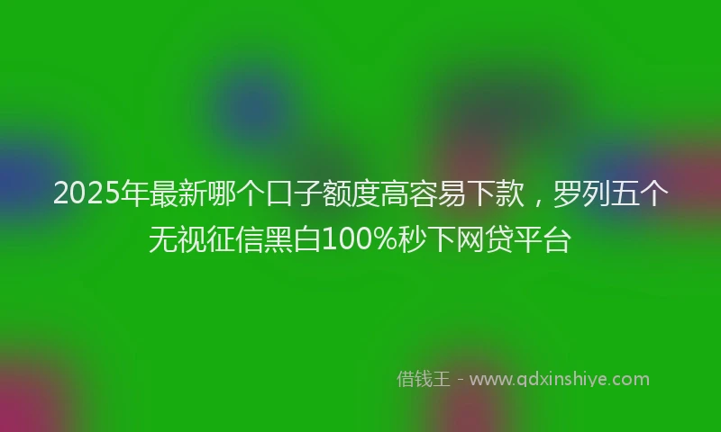 2025年最新哪个口子额度高容易下款，罗列五个无视征信黑白100%秒下网贷平台