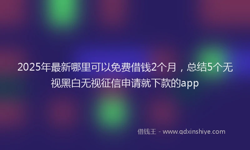 2025年最新哪里可以免费借钱2个月，总结5个无视黑白无视征信申请就下款的app