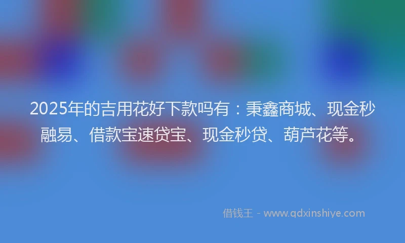 2025年的吉用花好下款吗有：秉鑫商城、现金秒融易、借款宝速贷宝、现金秒贷、葫芦花等。