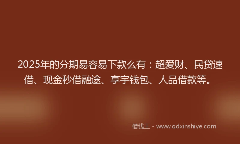 2025年的分期易容易下款么有：超爱财、民贷速借、现金秒借融途、享宇钱包、人品借款等。