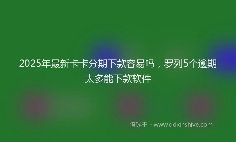 2025年最新卡卡分期下款容易吗，罗列5个逾期太多能下款软件