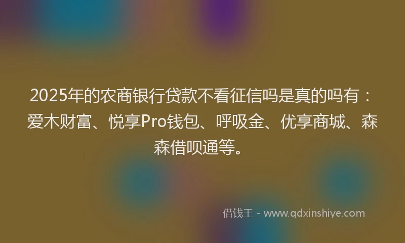 2025年的农商银行贷款不看征信吗是真的吗有：爱木财富、悦享Pro钱包、呼吸金、优享商城、森森借呗通等。