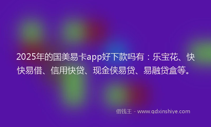 2025年的国美易卡app好下款吗有：乐宝花、快快易借、信用快贷、现金侠易贷、易融贷盒等。